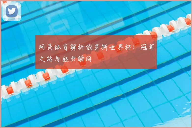 网易体育解析俄罗斯世界杯：冠军之路与经典瞬间