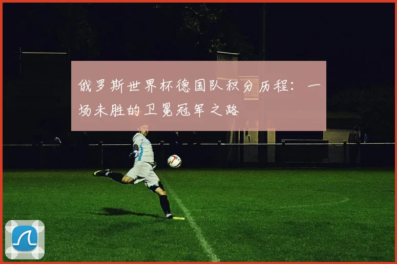 俄罗斯世界杯德国队积分历程：一场未胜的卫冕冠军之路