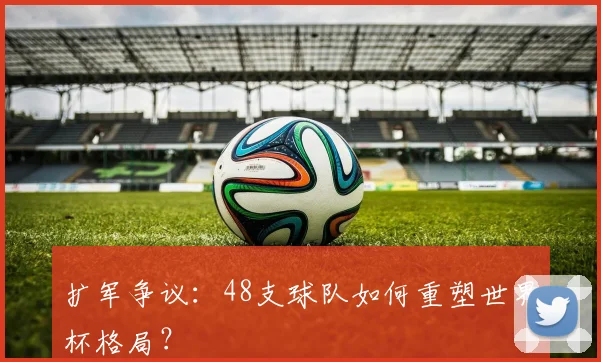 扩军争议：48支球队如何重塑世界杯格局？