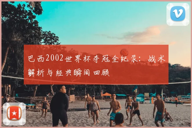巴西2002世界杯夺冠全纪录:战术解析与经典瞬间回顾