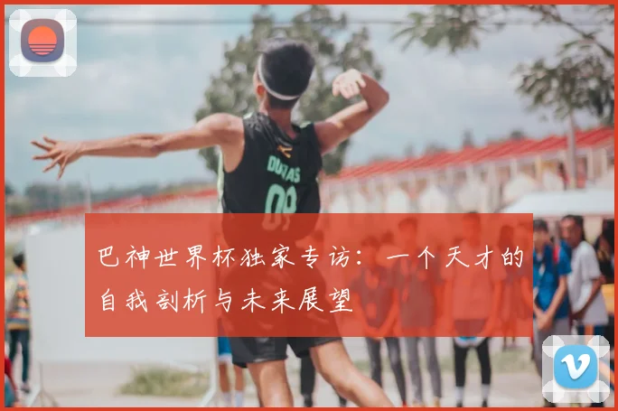 巴神世界杯独家专访:一个天才的自我剖析与未来展望