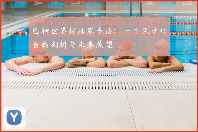 巴神世界杯独家专访:一个天才的自我剖析与未来展望