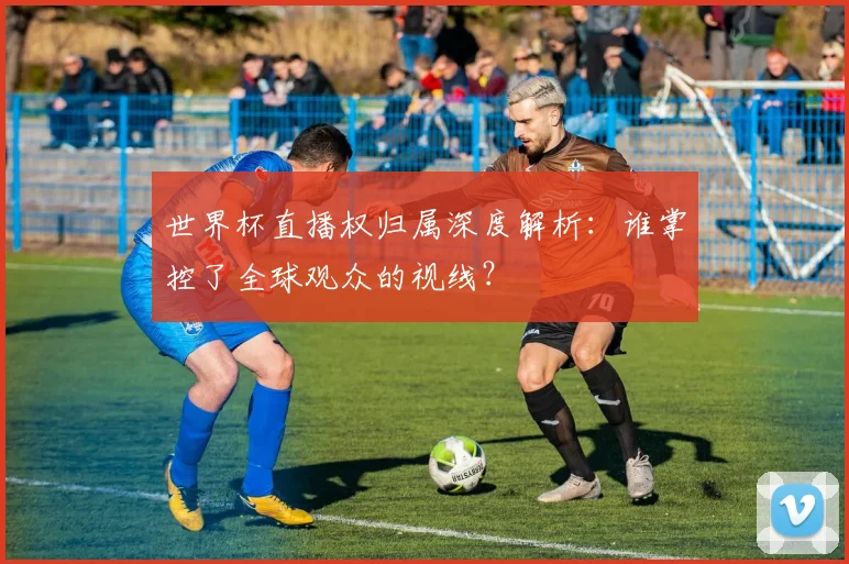 世界杯直播权归属深度解析：谁掌控了全球观众的视线？