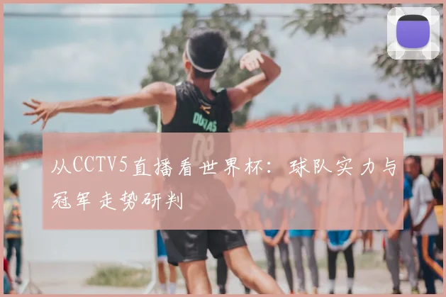从CCTV5直播看世界杯:球队实力与冠军走势研判