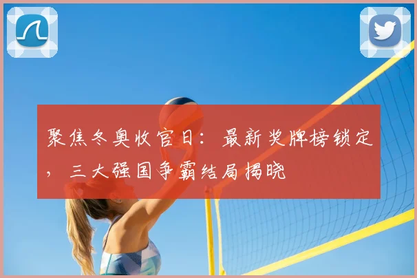 聚焦冬奥收官日：最新奖牌榜锁定，三大强国争霸结局揭晓