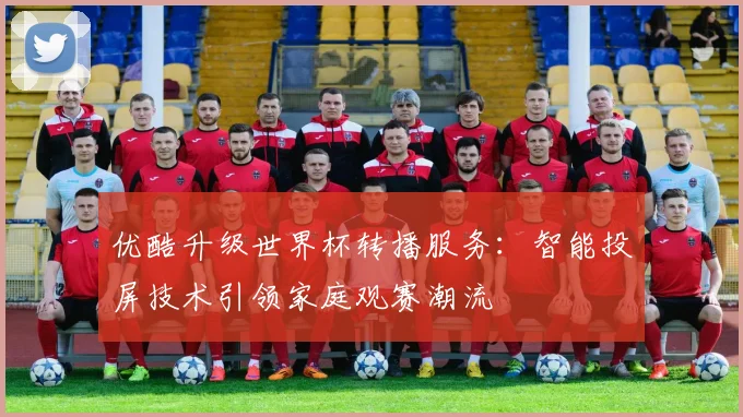 优酷升级世界杯转播服务：智能投屏技术引领家庭观赛潮流