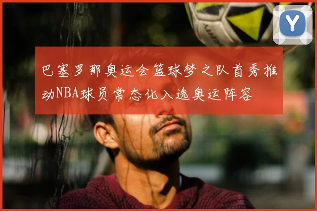 巴塞罗那奥运会篮球梦之队首秀推动NBA球员常态化入选奥运阵容