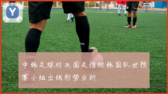 中韩足球对决国足惜败韩国队世预赛小组出线形势分析