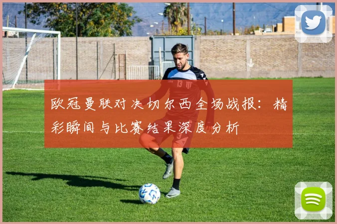 欧冠曼联对决切尔西全场战报：精彩瞬间与比赛结果深度分析