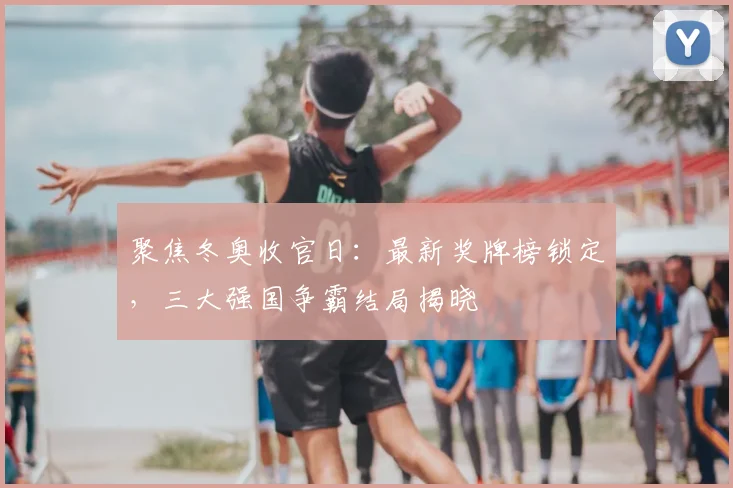 聚焦冬奥收官日：最新奖牌榜锁定，三大强国争霸结局揭晓