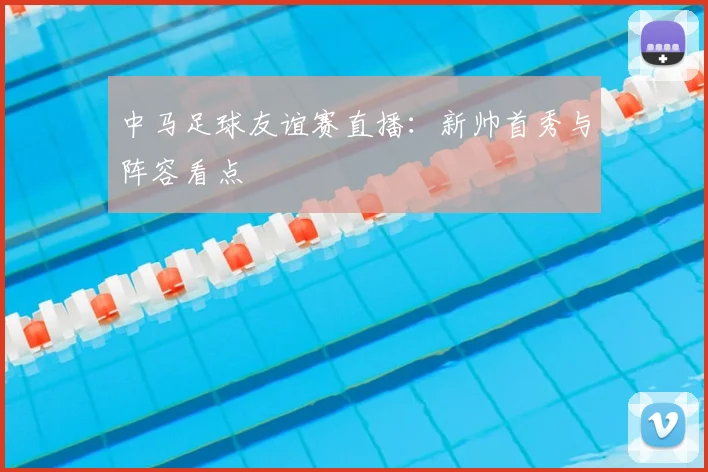 中马足球友谊赛直播：新帅首秀与阵容看点